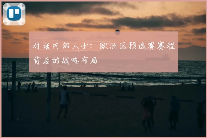 对话内部人士：欧洲区预选赛赛程背后的战略布局