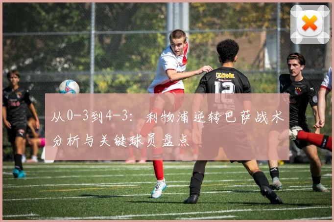 从0-3到4-3：利物浦逆转巴萨战术分析与关键球员盘点