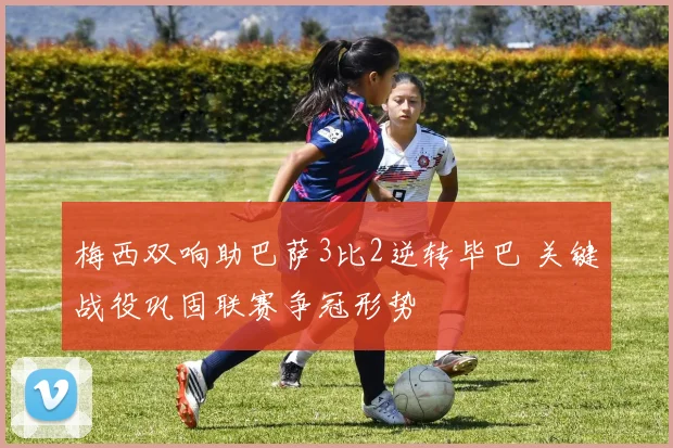 梅西双响助巴萨3比2逆转毕巴 关键战役巩固联赛争冠形势