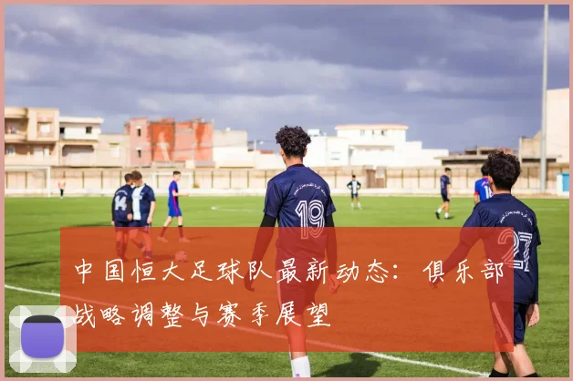 中国恒大足球队最新动态：俱乐部战略调整与赛季展望