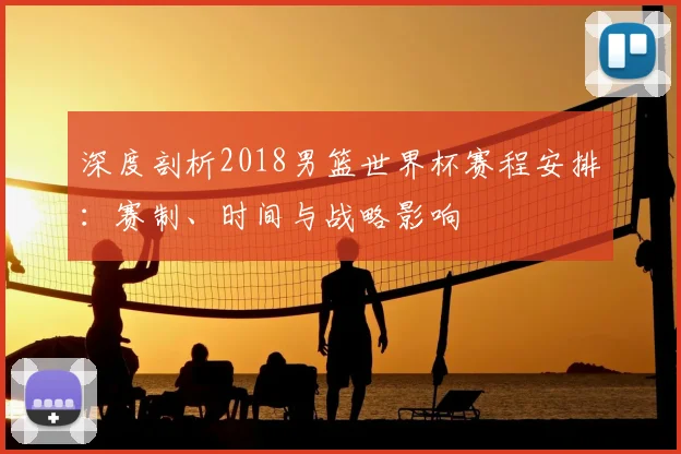 深度剖析2018男篮世界杯赛程安排：赛制、时间与战略影响