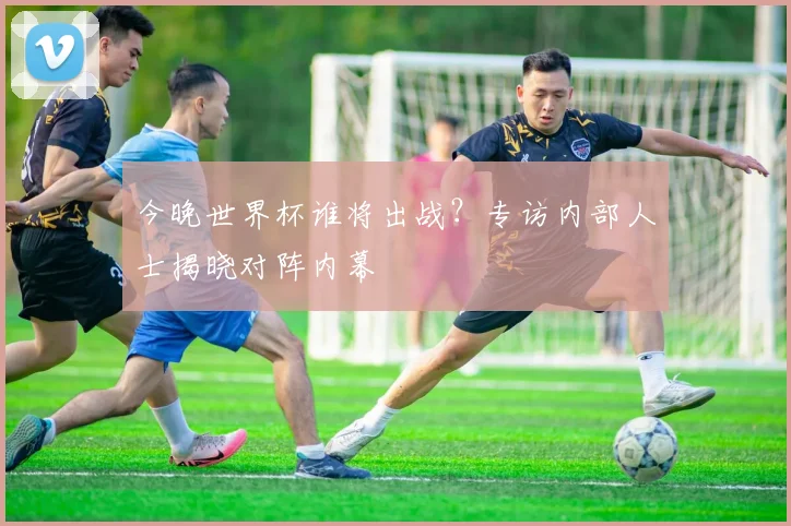 今晚世界杯谁将出战？专访内部人士揭晓对阵内幕
