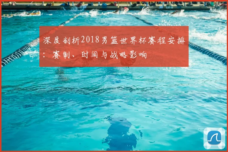 深度剖析2018男篮世界杯赛程安排：赛制、时间与战略影响