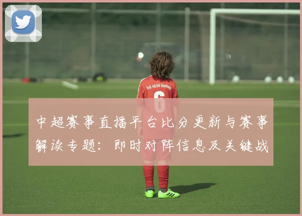 中超赛事直播平台比分更新与赛事解读专题：即时对阵信息及关键战况影响