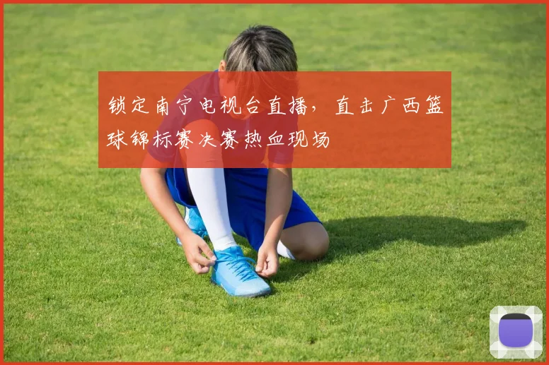 锁定南宁电视台直播，直击广西篮球锦标赛决赛热血现场