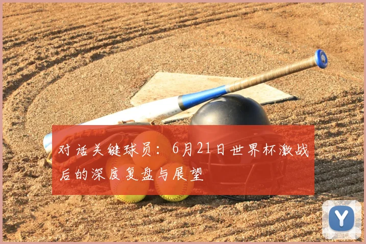 对话关键球员：6月21日世界杯激战后的深度复盘与展望