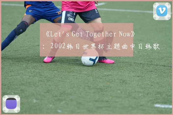 《Let's Get Together Now》:2002韩日世界杯主题曲中日韩歌手阵容揭秘