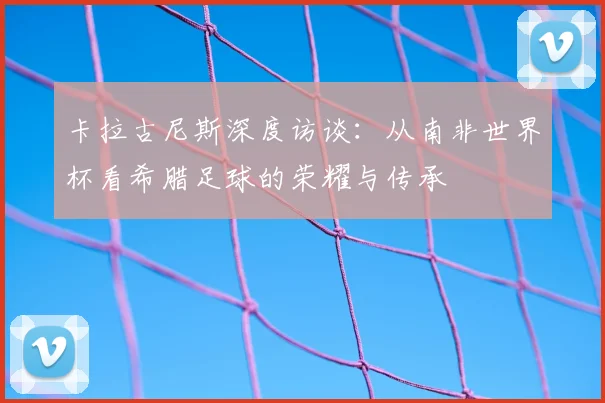 卡拉古尼斯深度访谈:从南非世界杯看希腊足球的荣耀与传承