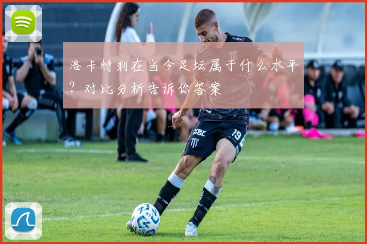 洛卡特利在当今足坛属于什么水平?对比分析告诉你答案