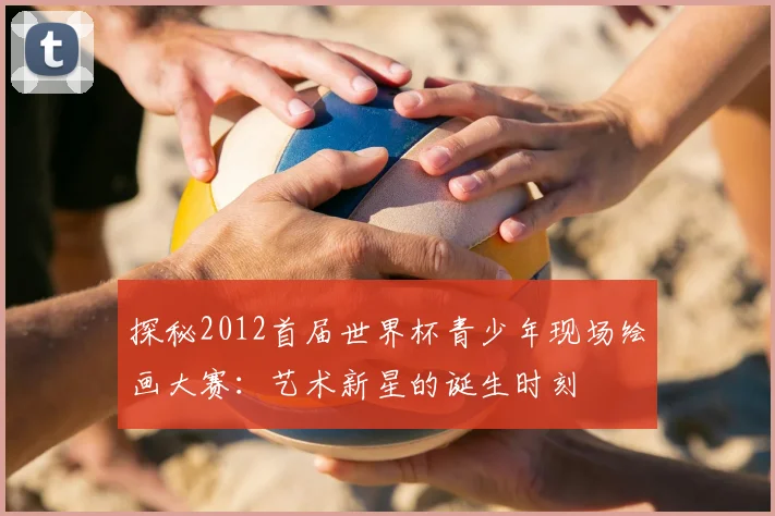 探秘2012首届世界杯青少年现场绘画大赛：艺术新星的诞生时刻