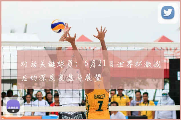 对话关键球员：6月21日世界杯激战后的深度复盘与展望