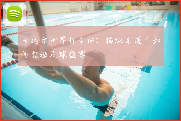 卡达尔世界杯专访:揭秘东道主如何打造足球盛宴