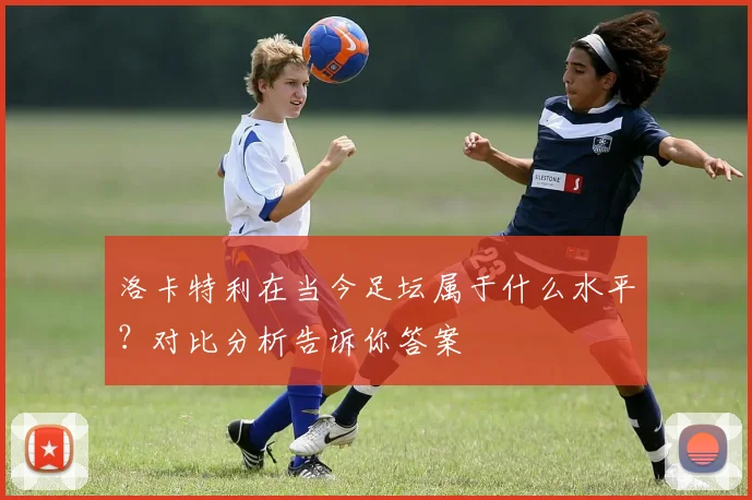 洛卡特利在当今足坛属于什么水平?对比分析告诉你答案