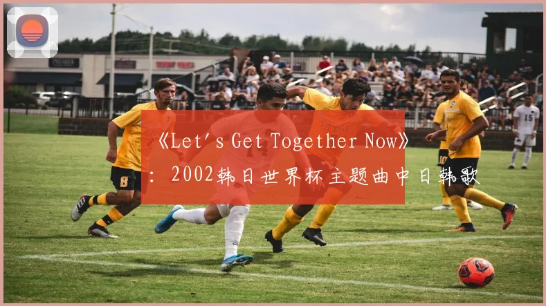 《Let's Get Together Now》:2002韩日世界杯主题曲中日韩歌手阵容揭秘